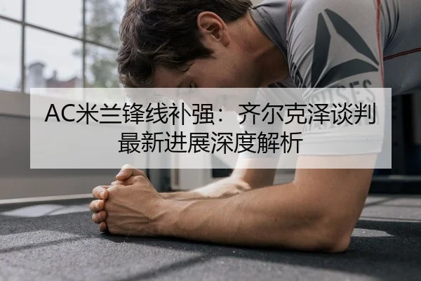 AC米兰锋线补强：齐尔克泽谈判最新进展深度解析